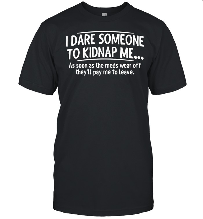I Dare Someone To Kidnap Me As Soon As The Meds Wear Off They’ll Pay Me To Leave shirt