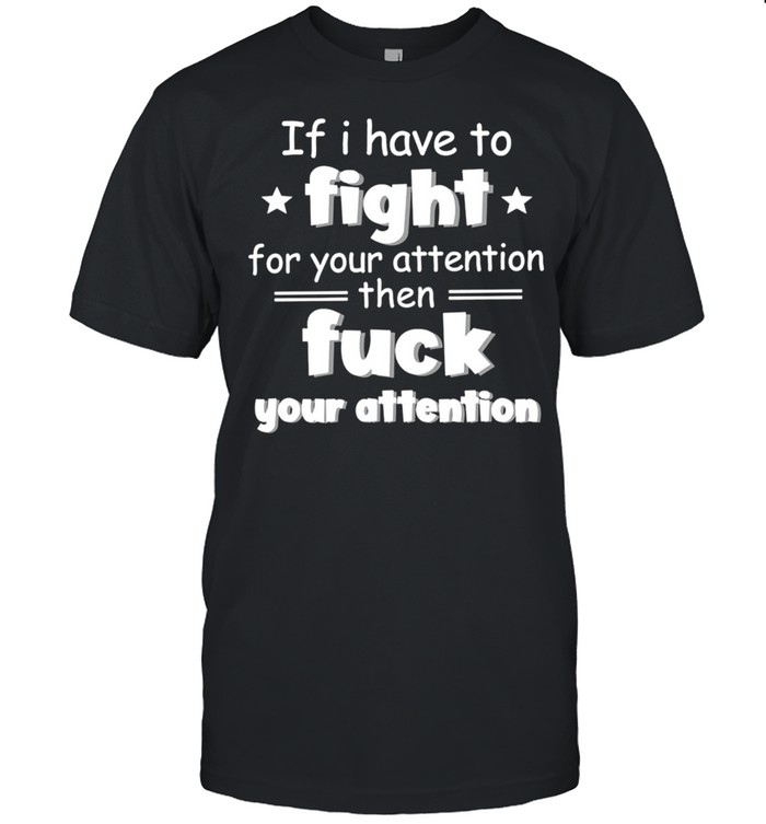 If I have to fight for your attention shirt