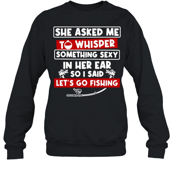 She Asked Me To Whisper Something Sexy In Her Ear So I Said Let’s Go Fishing shirt Unisex Sweatshirt