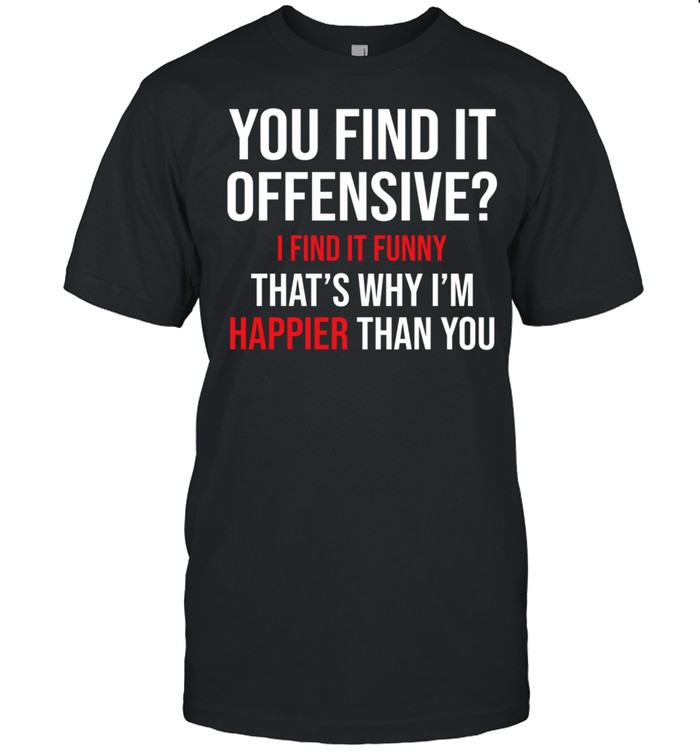You find it offensive I find it thats why Im happier than you shirt
