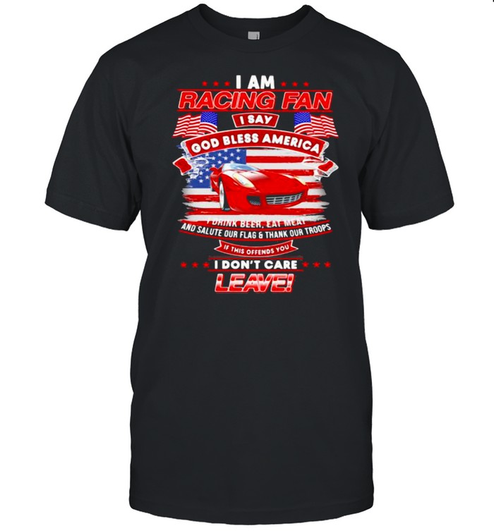 I Am Racing Fan I Say God Bless America I Drink Beer Eat Meat And Salute Our Flags Thank Our Troops I Don’t Care Leave American Flag Red Car Shirt