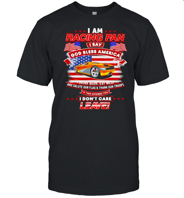 I Am Racing Fan I Say God Bless America I Drink Beer Eat Meat And Salute Our Flags Thank Our Troops I Don’t Care Leave American Flag Yellow Car Shirt