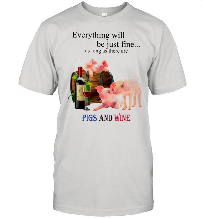 Everything Will Be Just Fine As Long As There Are Pigs And Wine shirt