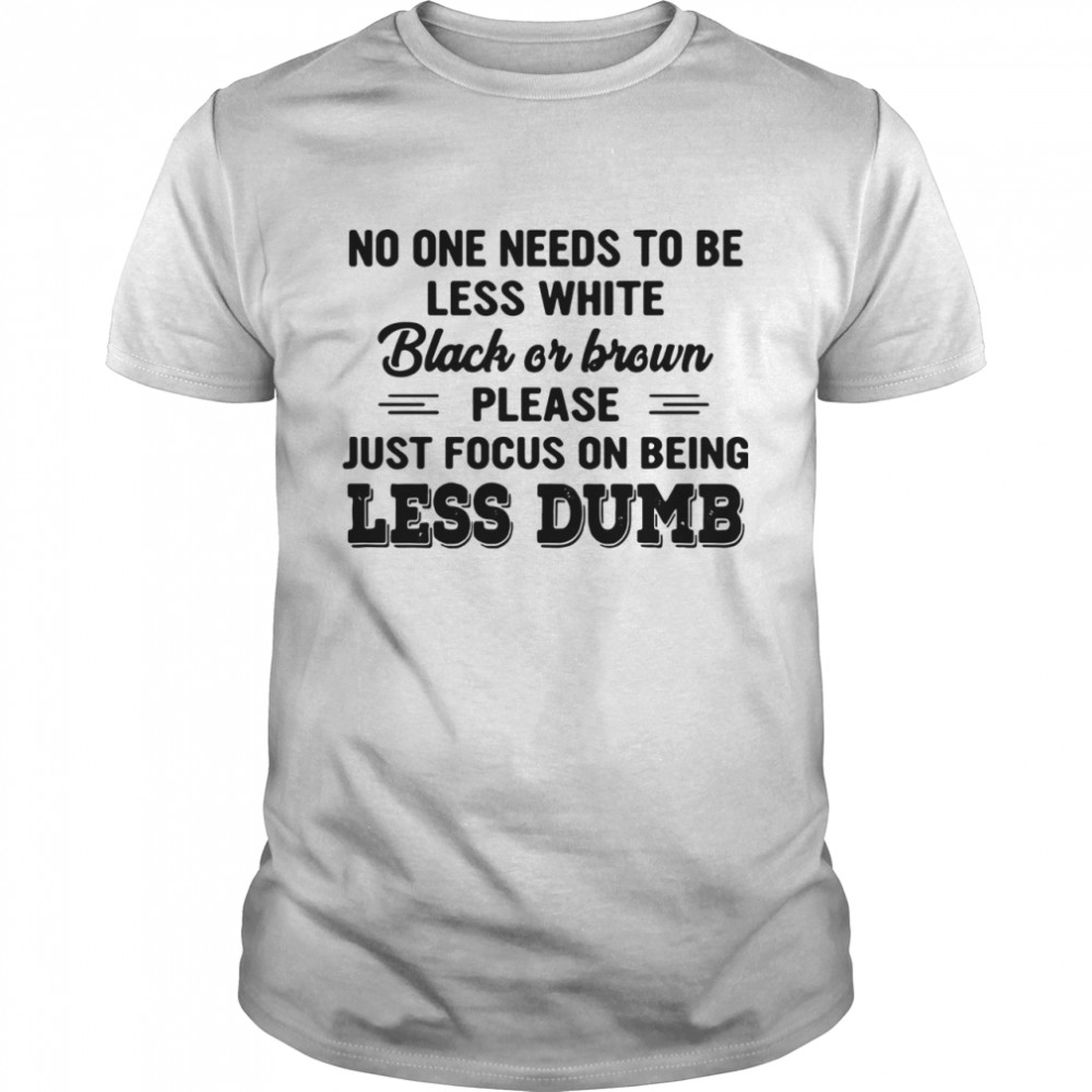 No One Needs To Be Less White Black Or Brown Please Just Focus On Being Less Dumb shirt