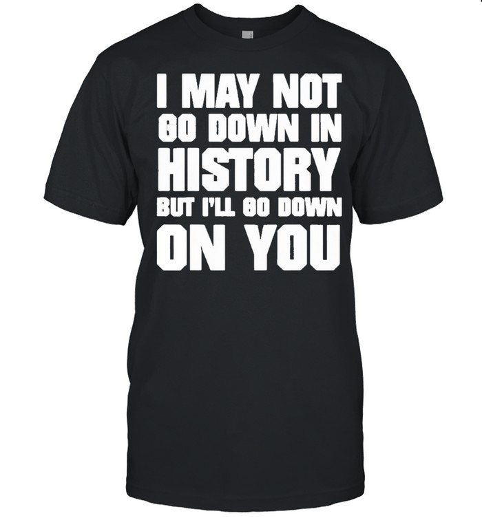 I May Not Go Down In History But I’ll Go Down On You Shirt