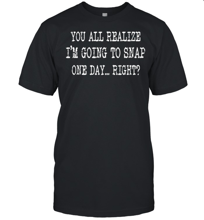 You All Realize Im Going To Snap One Day Right shirt