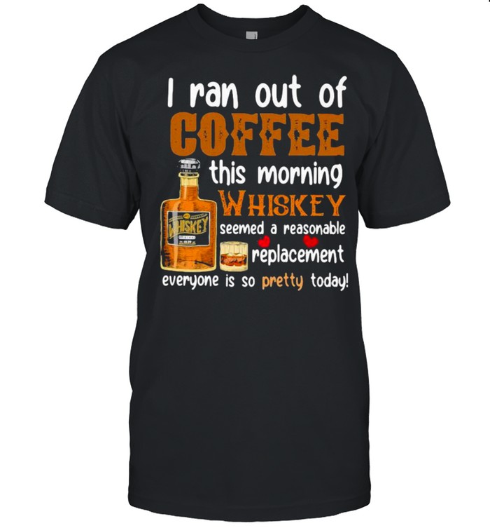 I Ran Out Of Coffee This Morning Whiskey Seemed A Reasonable Replacement Everyone Is So Pretty Today Shirt