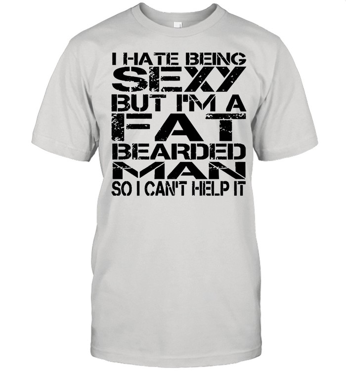I hate being sexy but Im a fat bearded man so I cant help it shirt