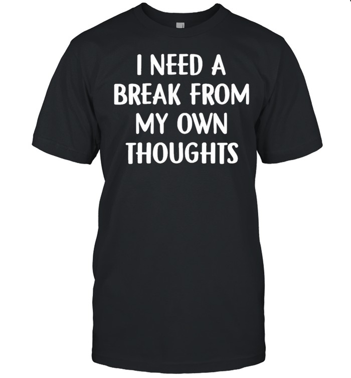 I need a break from my own thoughts shirt