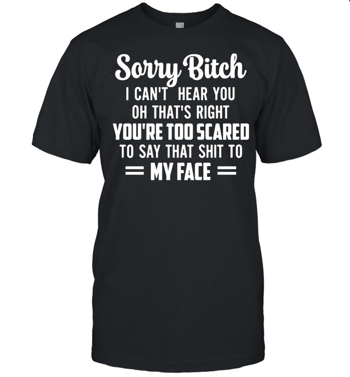 Sorry Bitch I Can’t Hear You Oh That’s Right You’re Too Scared To Say That Shit To My Face T-shirt