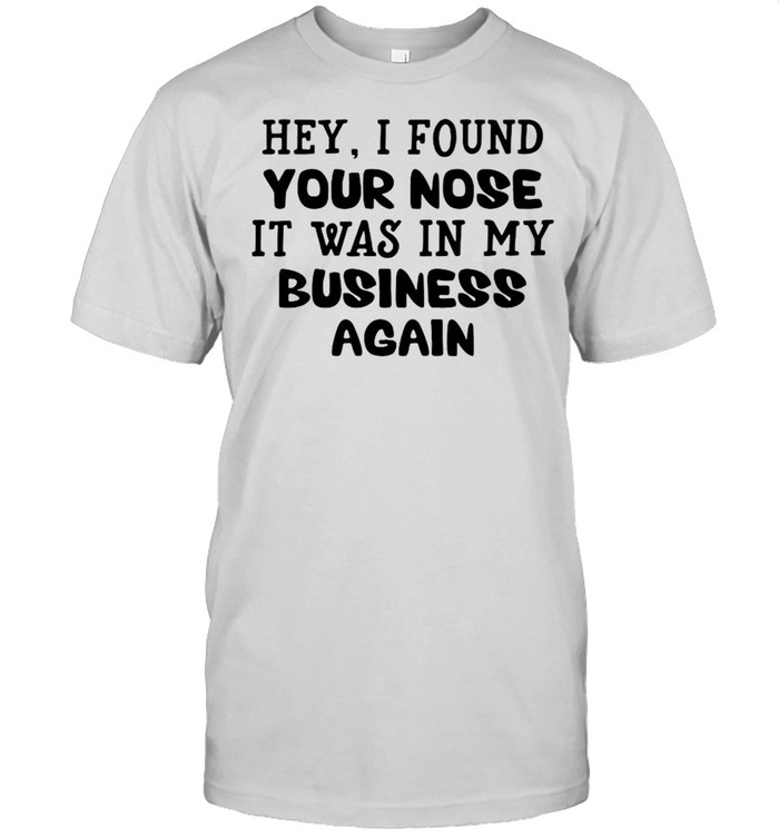 Hey I found your nose it was in my business again shirt