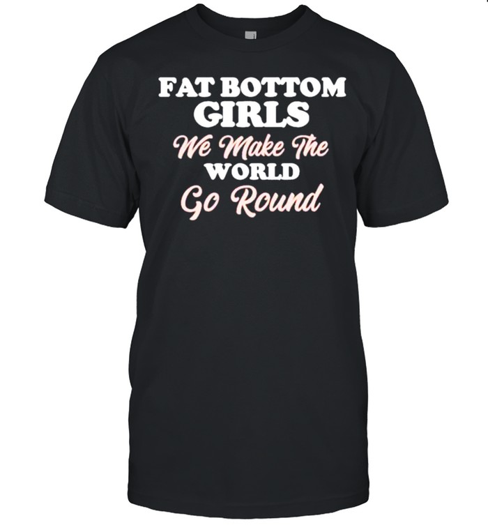 Fat bottom girls we make the world go round shirt