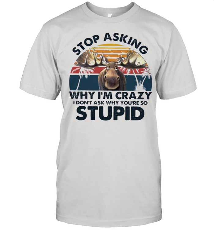 Moose stop asking why Im crazy I dont ask why youre so stupid shirt