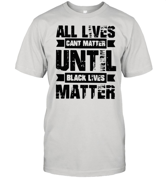 All lives cant matter until black lives matter shirt
