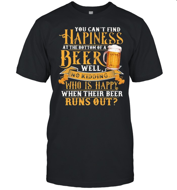You Can’t Find Happiness At The Bottom Of A Beer Well No Drinking Who Is Happy When Their Beer Runs Out Shirt