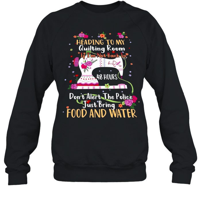 Heading To My Quilting Room If I’m Not Back In 48 Hours Don’t Alert The Police Just Bring Food And Water T-shirt Unisex Sweatshirt