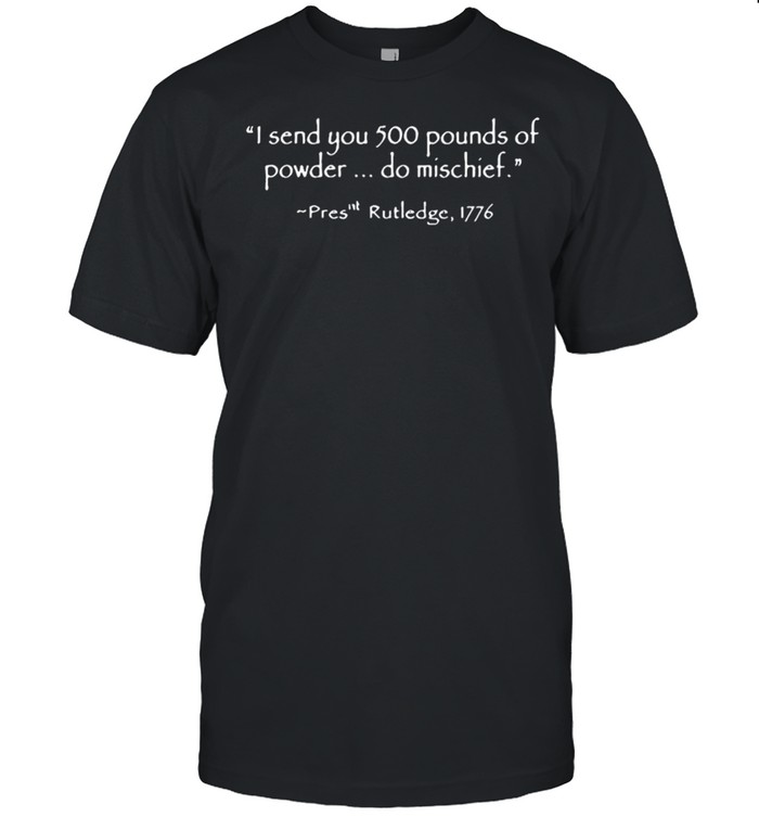 I send you 500 pounds of powder do mischief pres rutledge 1776 shirt