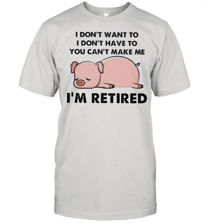 Pig I dont want to you cant make me im retired shirt