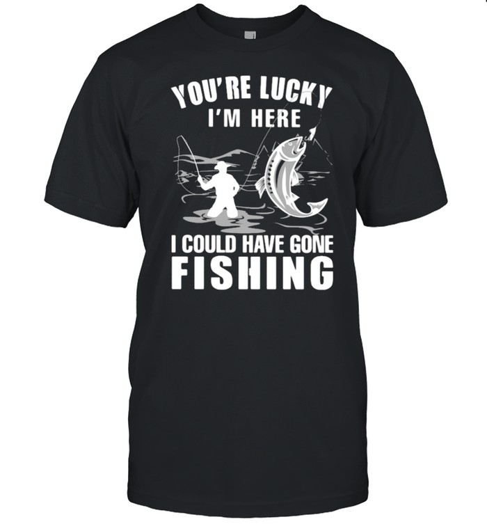 You’re Lucky I’ Here I Could Have Gone Fishing Shirt