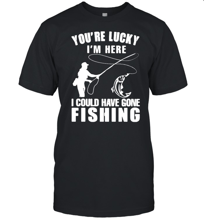 You’re Lucky I’m Here I Could Have Gone Fishing Shirt