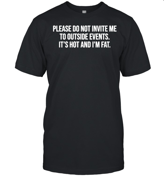 Please do not invite me to outside events it’s hot and I’m fat shirt