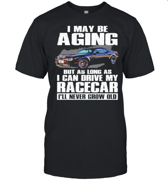 I may be aging but as long as I can drive my racecar ill never grow old shirt