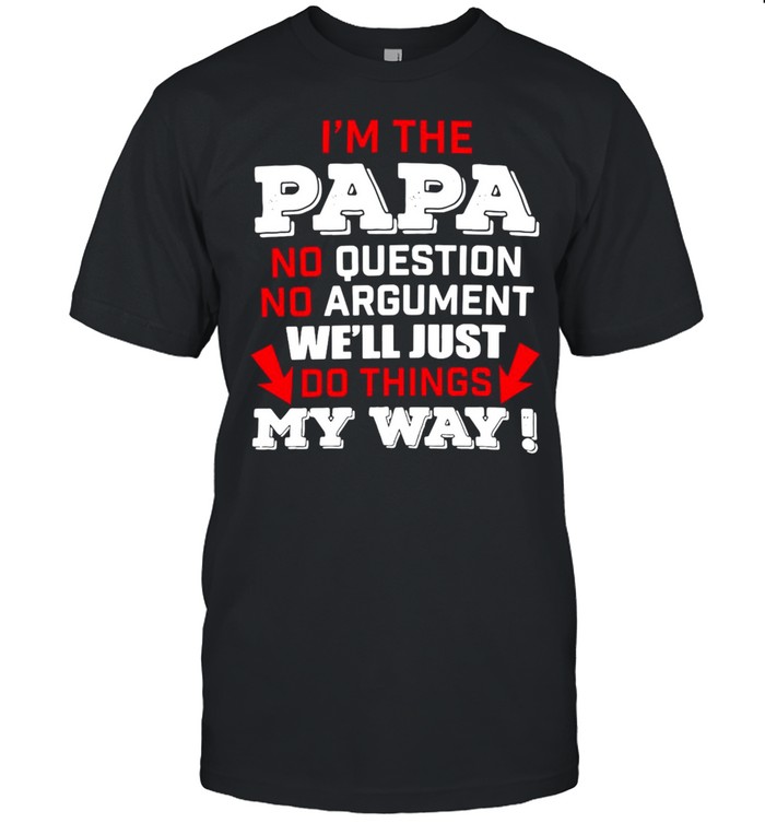 I’m The Papa No Question No Argument We’ll Just Do Things My Way T-shirt