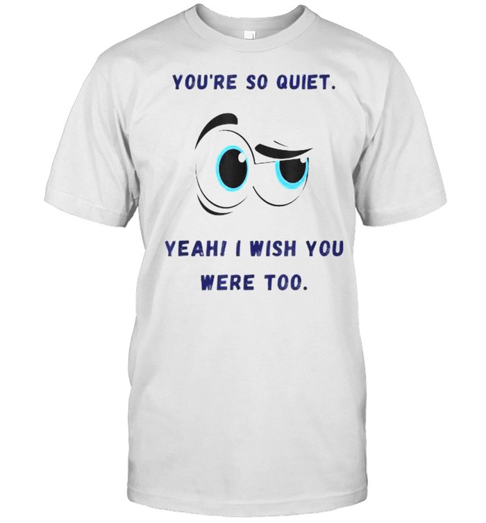 You Are So Quiet I Wish You Were To Eye T-Shirt