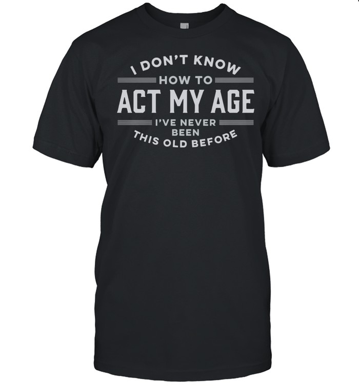 I Do Not Know How To Act My Age I Have Never Been This Old Before shirt