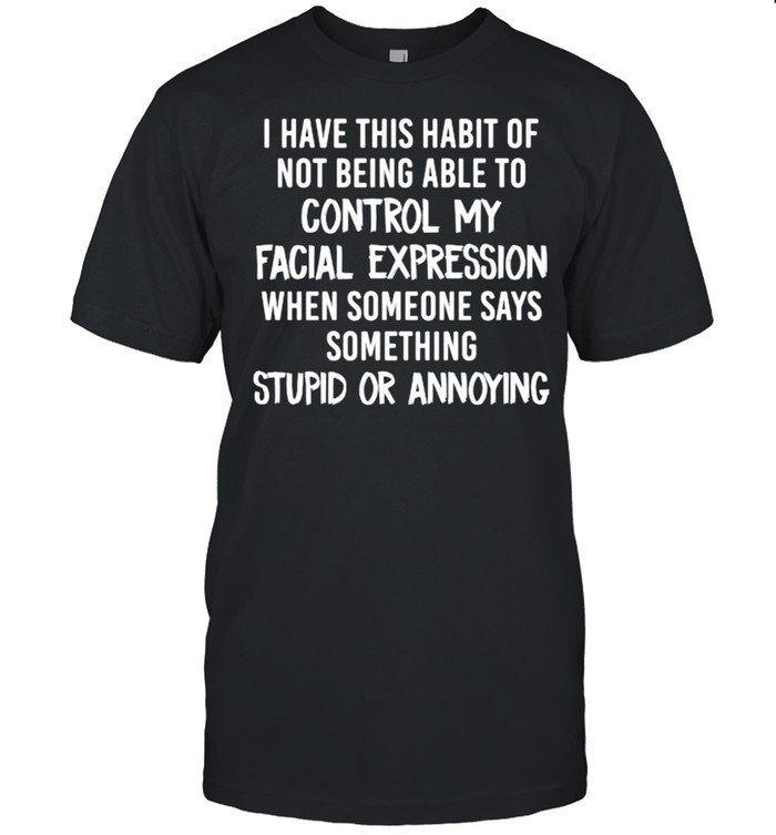 I have this habit of not being able to control my facial expression when someone says somethings stupid or annoying shirt