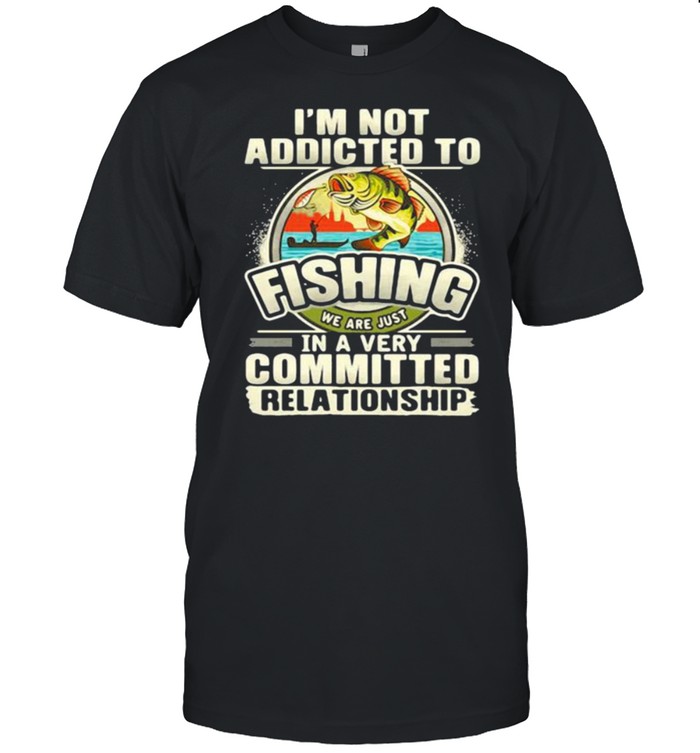 Im not addicted to fishing we are just in a very committed relationship shirt