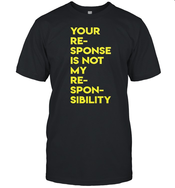 Your response is not my responsibility shirt