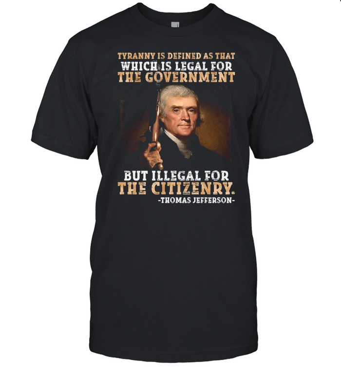 Thomas Jefferson tyranny is defined as that which is legal for the government but illegal for the citizenry shirt
