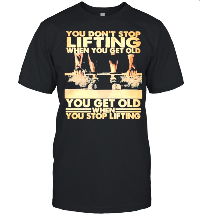 You on’t Stop Lifting When You Get Old You Get Old When You Stop Lifting Shirt