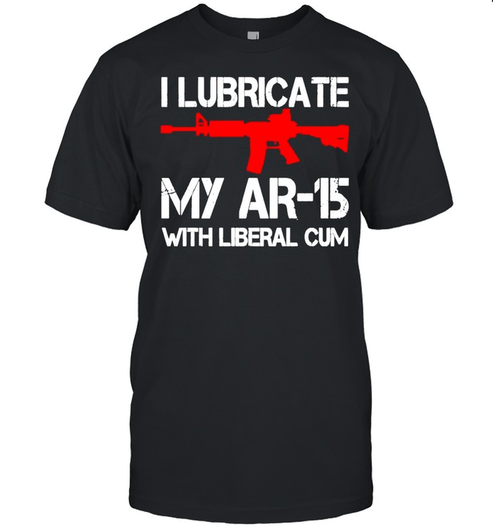 I lubricate my AR15 with liberal cum shirt