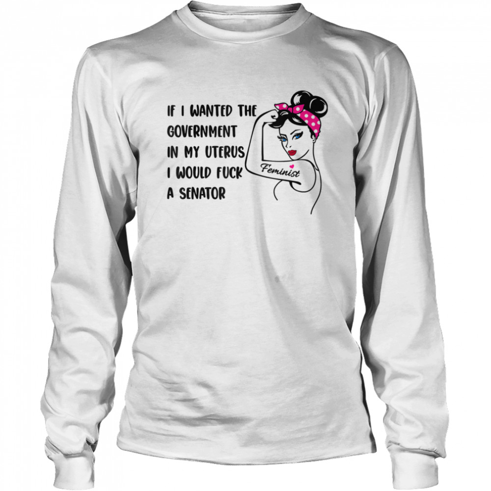 If I Wanted The Government In My Uterus I Would Fuck A Senator shirt Long Sleeved T-shirt