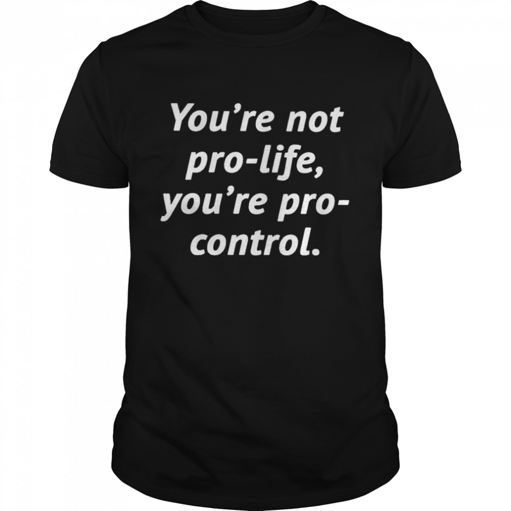 You’re not pro-life you’re pro-control shirt