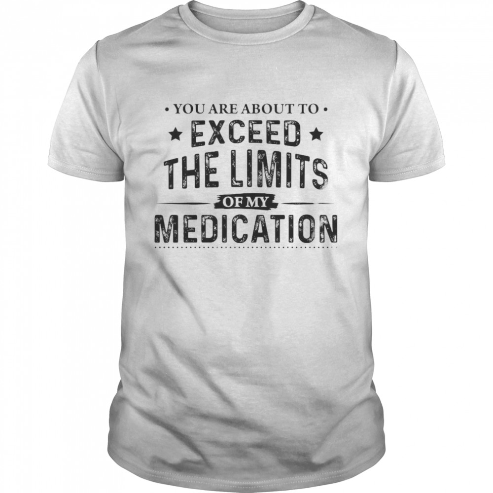 You Are About To Exceed The Limits Of My Medication Shirt