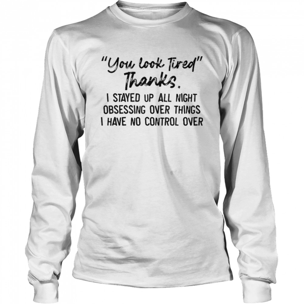 You Look Tired Thanks I Stayed Up All Night Obsessing Over Things I Have No Control Over T-shirt Long Sleeved T-shirt