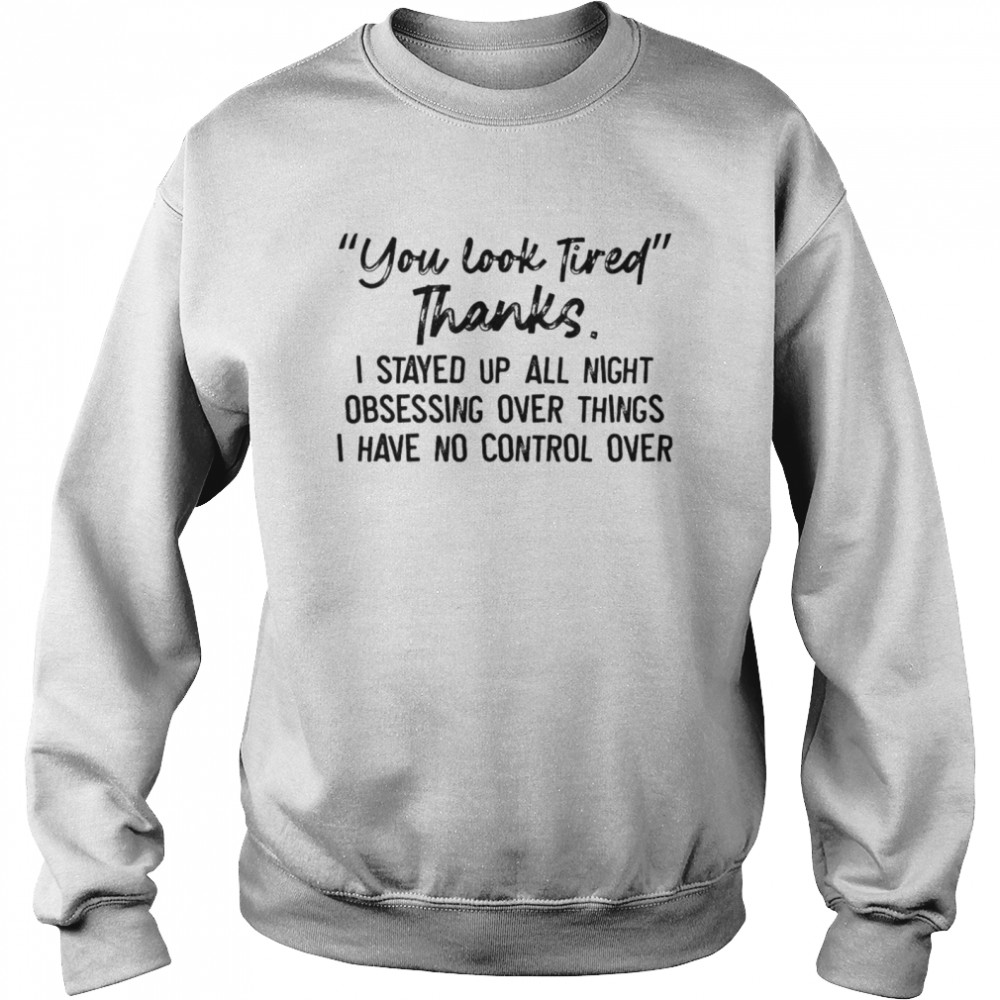 You Look Tired Thanks I Stayed Up All Night Obsessing Over Things I Have No Control Over T-shirt Unisex Sweatshirt