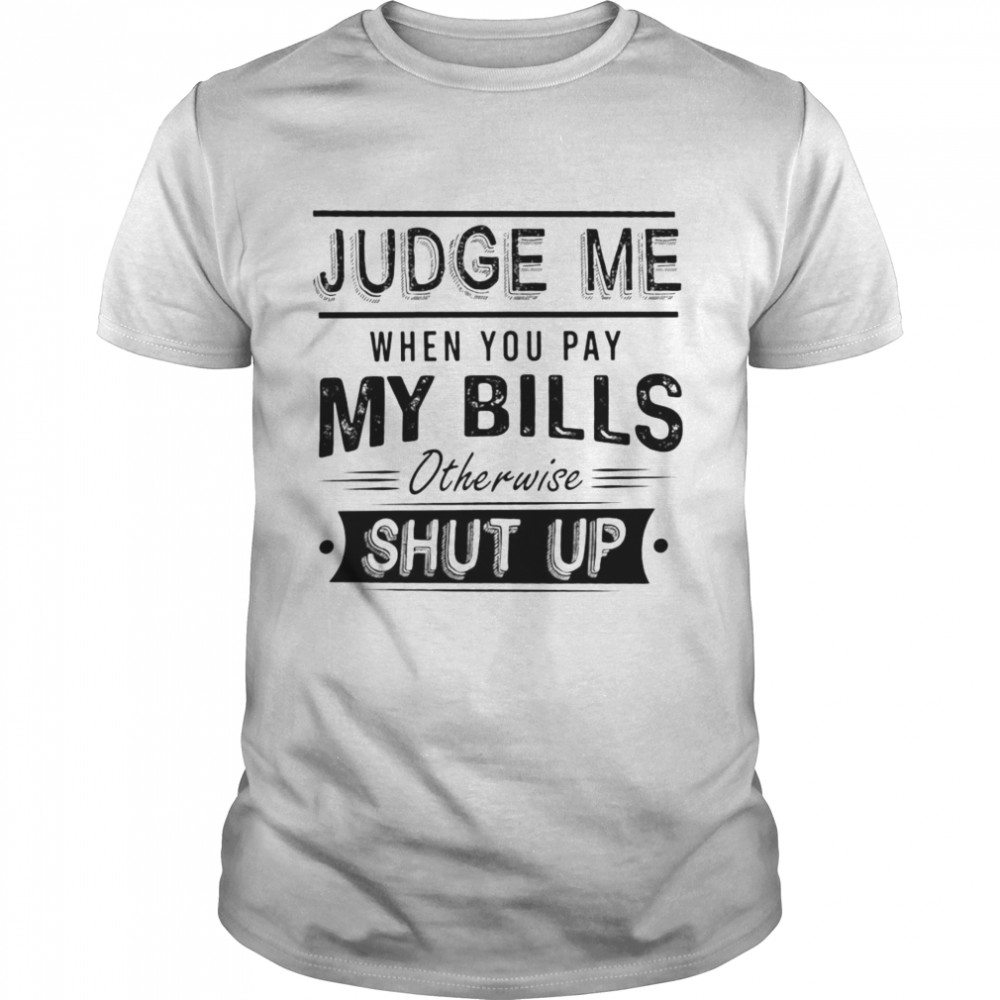 Awesome Judge Me When You Pay My Bills Otherwise Shut Up Shirt