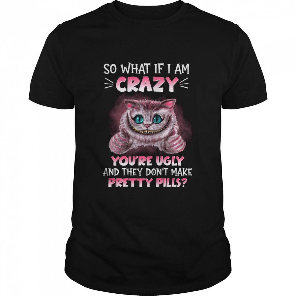 Cat So what if i am crazy you’re ugly and they don’t make pretty pills shirt