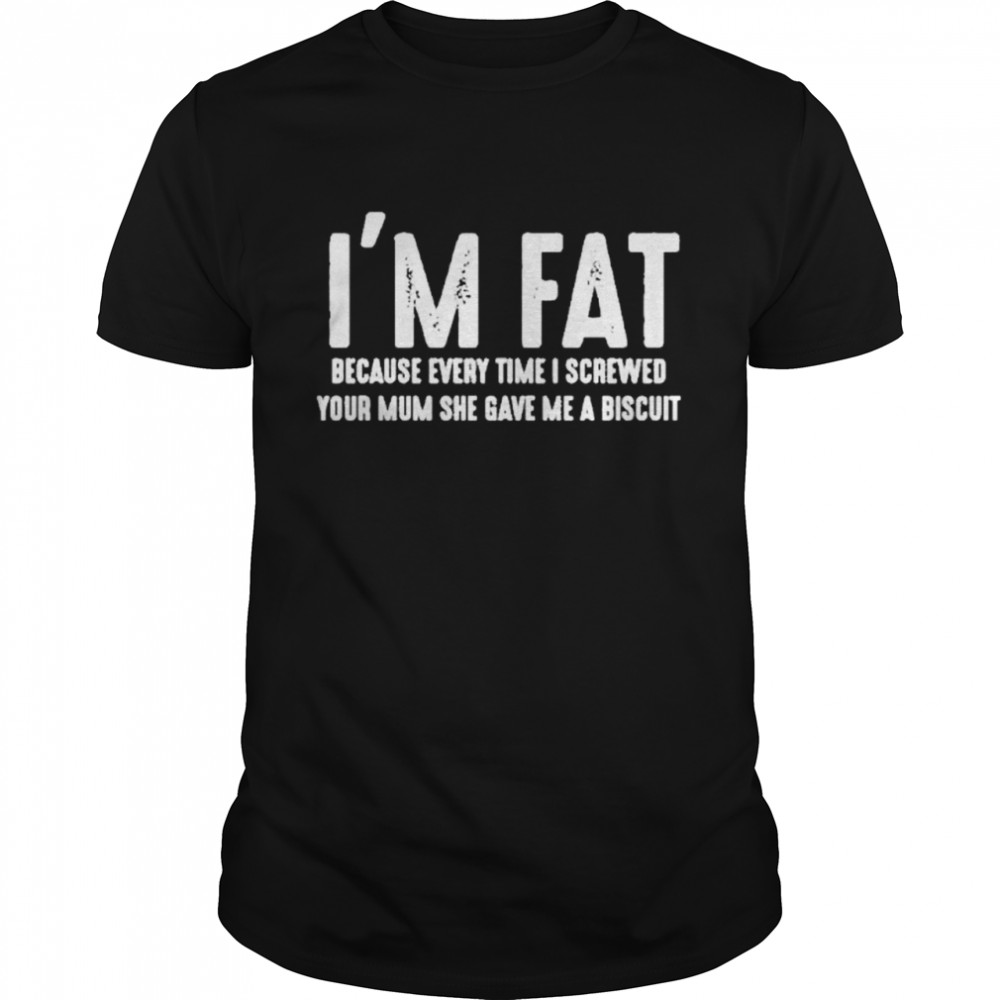 I’m Fat Because Every Time I Screwed Your Mum She Gave Me A Biscuit Shirt