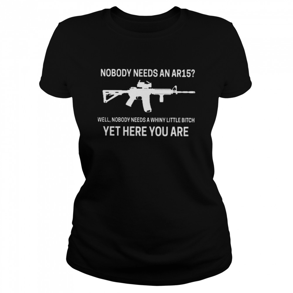 Nobody Needs An Ar15 Well Nobody Needs A Whiny Little Bitch Yet Here You Are  Classic Women's T-shirt