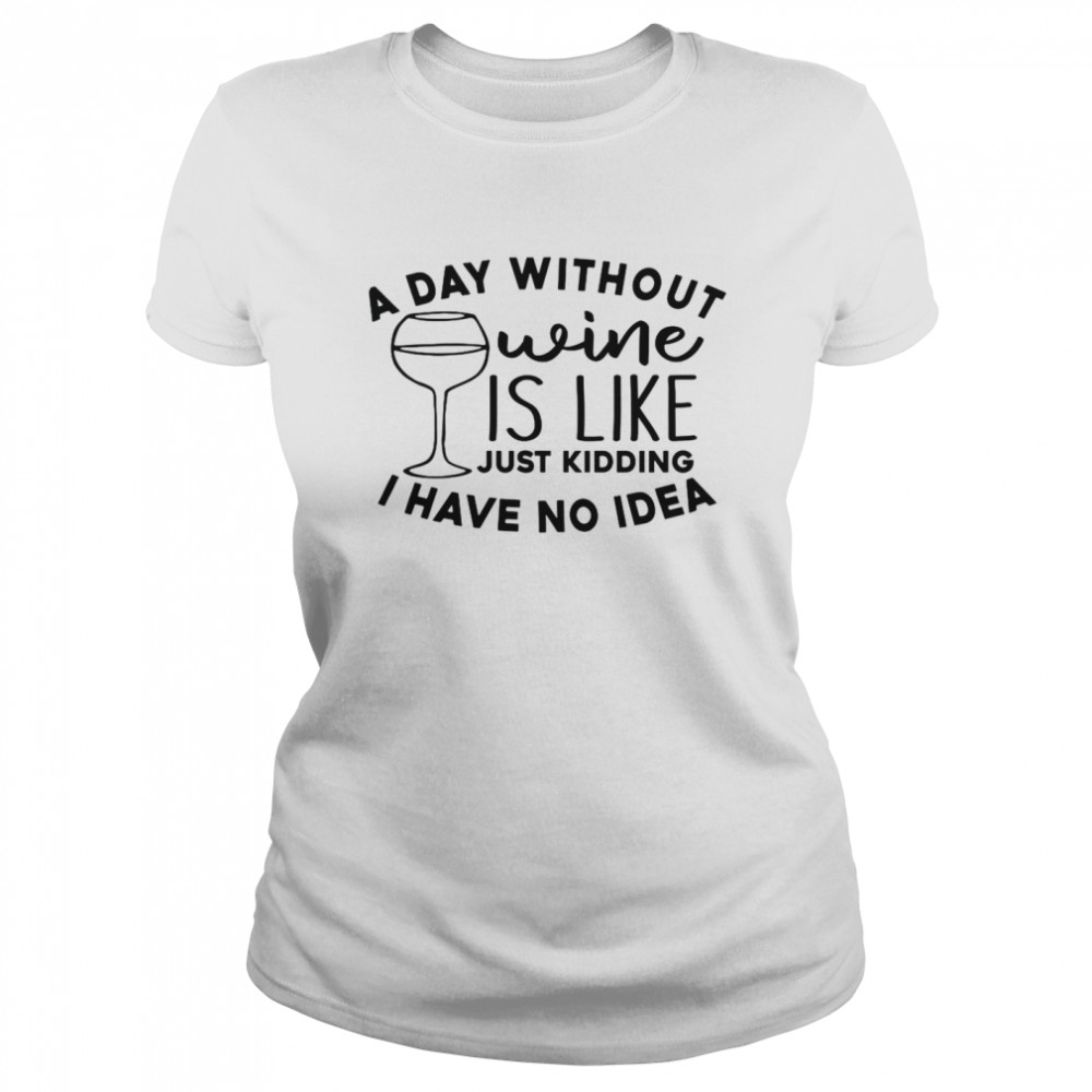 A Day Without Wine Is Like Just Kidding I Have No Idea Classic Women's T-shirt