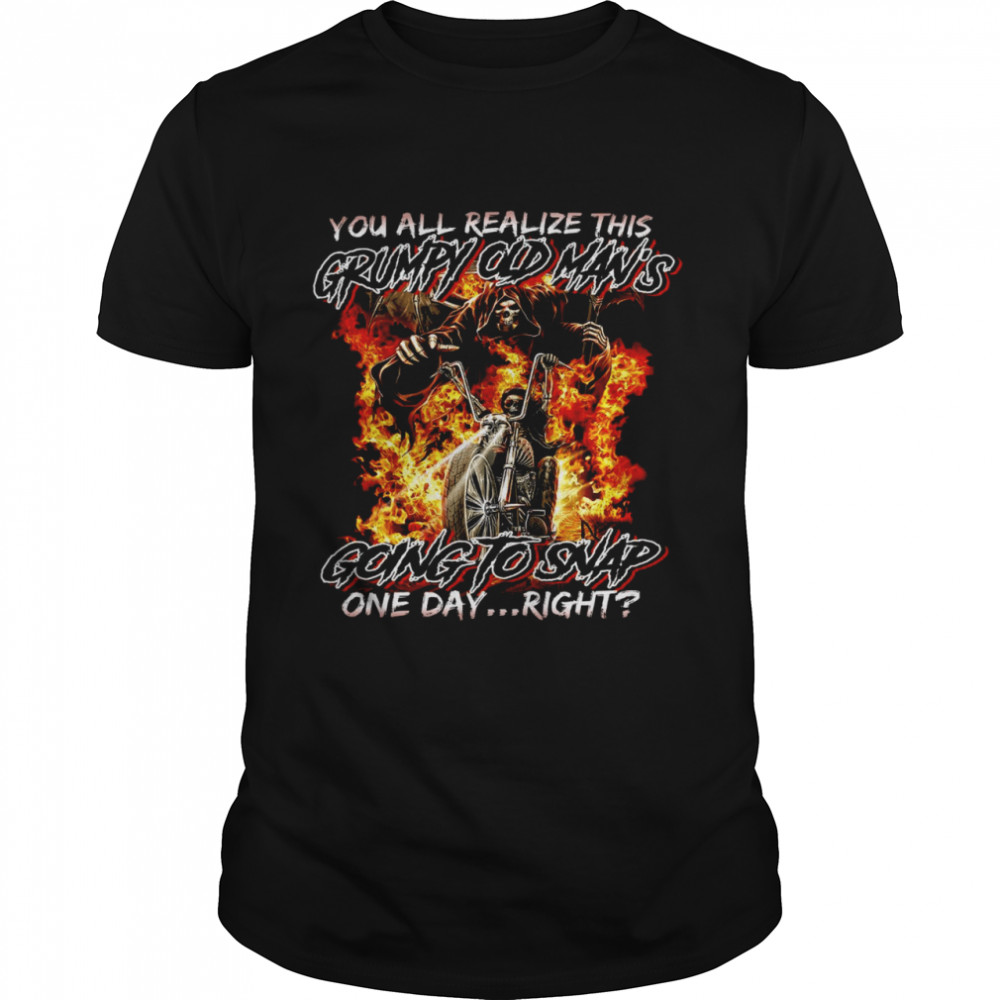 You all realiza this grumpy old man’s going to snap one day right shirt1