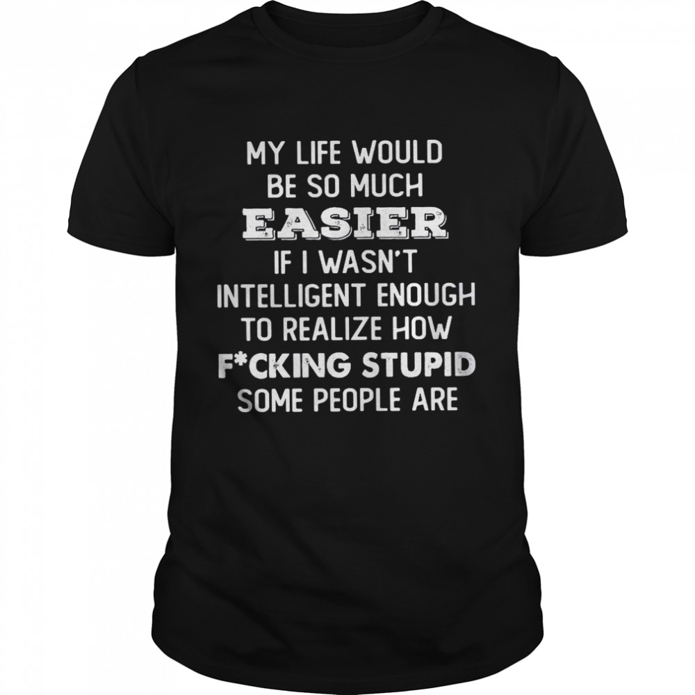 My Life Would Be So Much Easier If I Wasn’t Intelligent Enough To Realize How Fucking Stupid Some People Are Shirt