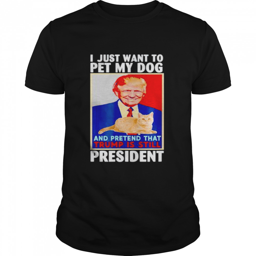 i just want to pet my dog and pretend that Trump is still president shirt