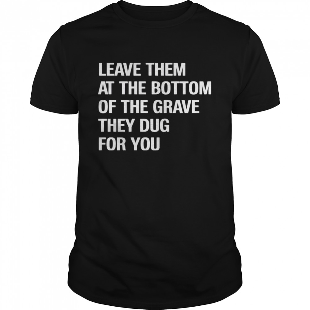 Leave them at the bottom of the grave they dug for you shirt