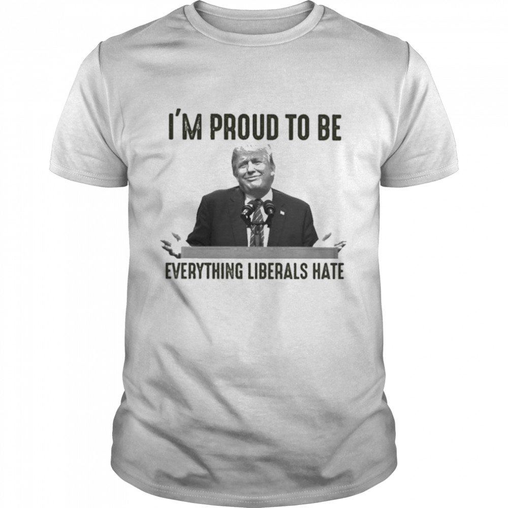 Donald Trump I’m Proud To Be Everything Liberals Hate T-Shirt